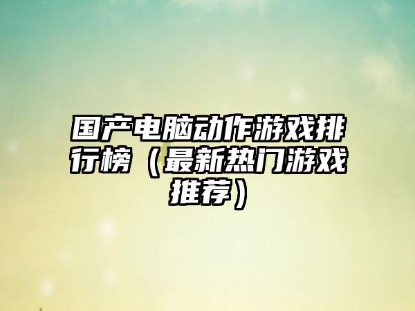 国产电脑动作游戏排行榜（最新热门游戏推荐）