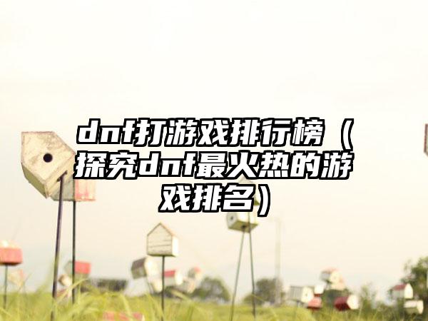 dnf打游戏排行榜（探究dnf最火热的游戏排名）