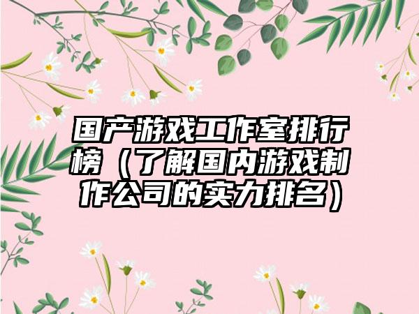 国产游戏工作室排行榜（了解国内游戏制作公司的实力排名）