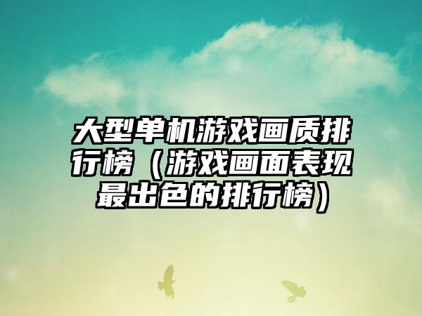 大型单机游戏画质排行榜（游戏画面表现最出色的排行榜）