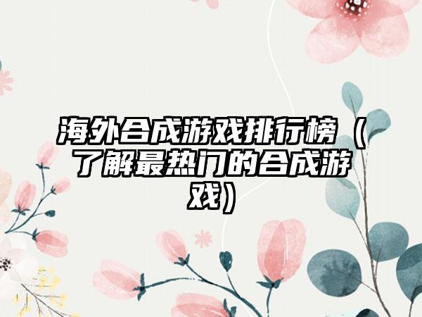 海外合成游戏排行榜（了解最热门的合成游戏）