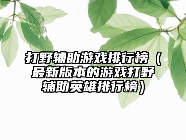 打野辅助游戏排行榜（最新版本的游戏打野辅助英雄排行榜）