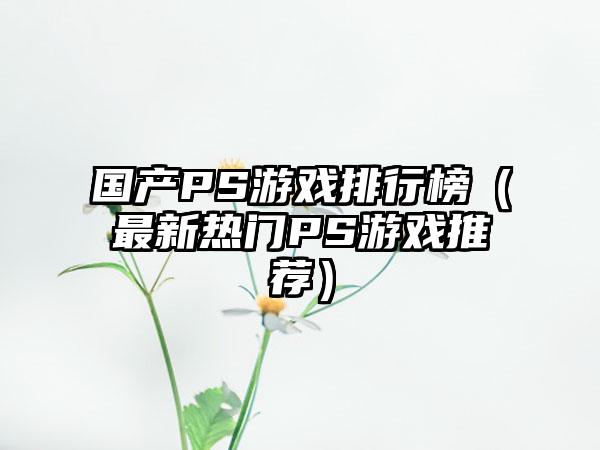 国产PS游戏排行榜（最新热门PS游戏推荐）