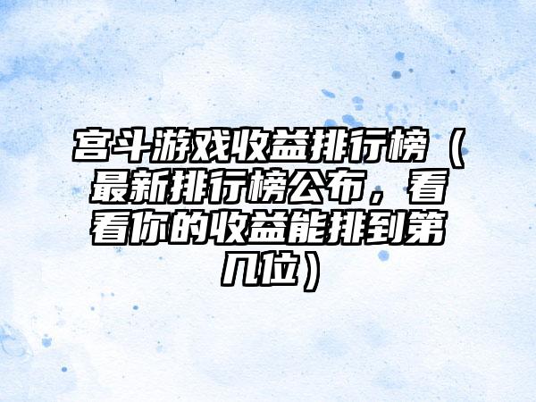 宫斗游戏收益排行榜（最新排行榜公布，看看你的收益能排到第几位）
