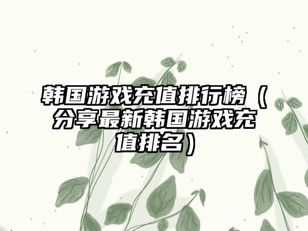 韩国游戏充值排行榜（分享最新韩国游戏充值排名）