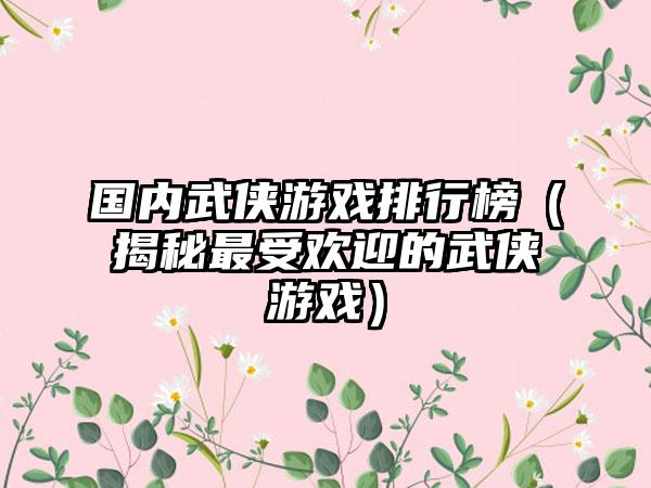 国内武侠游戏排行榜（揭秘最受欢迎的武侠游戏）