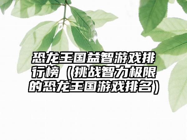 恐龙王国益智游戏排行榜（挑战智力极限的恐龙王国游戏排名）