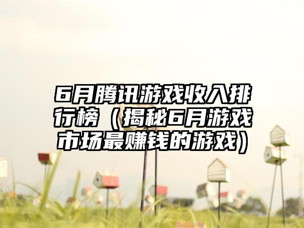 6月腾讯游戏收入排行榜（揭秘6月游戏市场最赚钱的游戏）