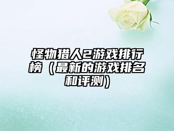 怪物猎人2游戏排行榜（最新的游戏排名和评测）