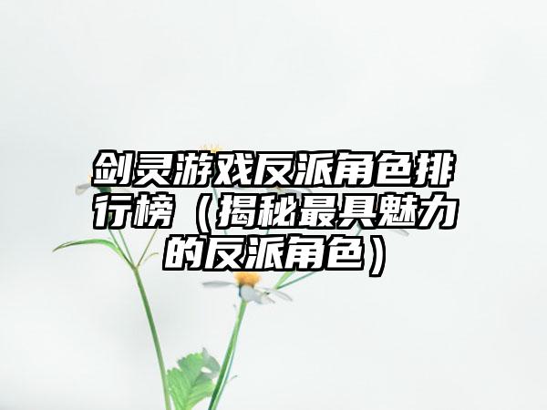 剑灵游戏反派角色排行榜（揭秘最具魅力的反派角色）