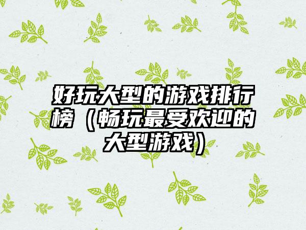 好玩大型的游戏排行榜（畅玩最受欢迎的大型游戏）