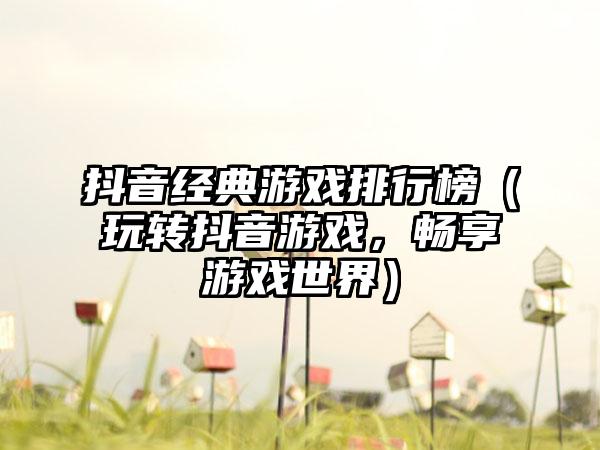 抖音经典游戏排行榜（玩转抖音游戏，畅享游戏世界）