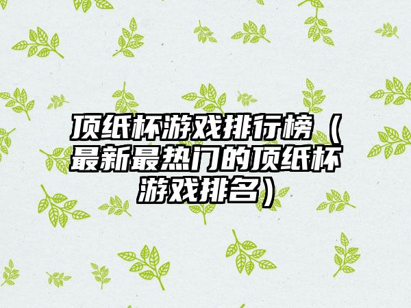 顶纸杯游戏排行榜（最新最热门的顶纸杯游戏排名）