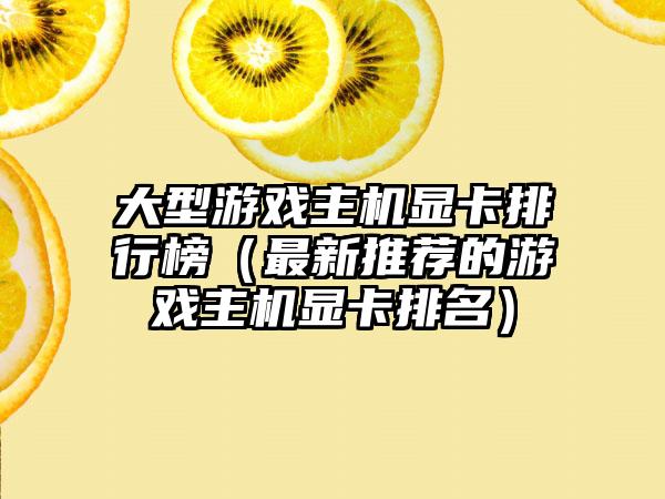 大型游戏主机显卡排行榜（最新推荐的游戏主机显卡排名）