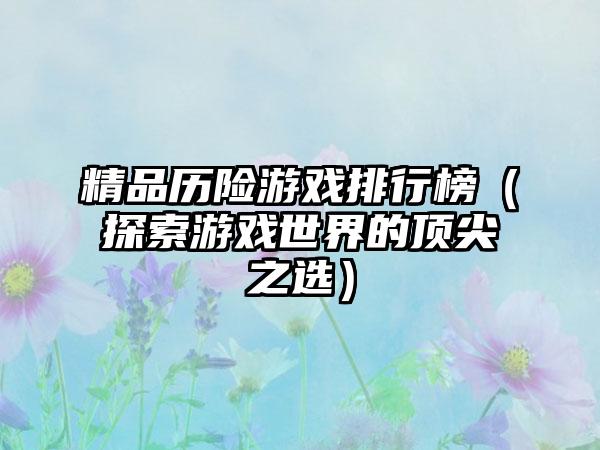精品历险游戏排行榜（探索游戏世界的顶尖之选）