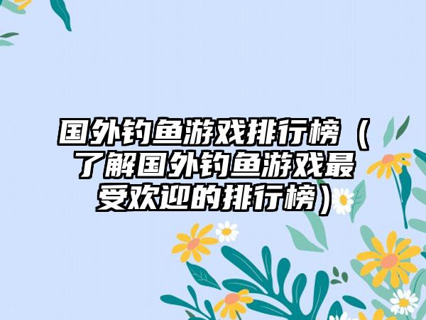 国外钓鱼游戏排行榜（了解国外钓鱼游戏最受欢迎的排行榜）