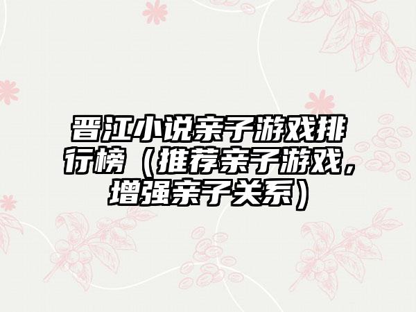 晋江小说亲子游戏排行榜（推荐亲子游戏，增强亲子关系）