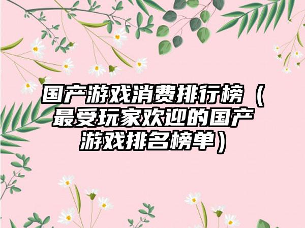 国产游戏消费排行榜（最受玩家欢迎的国产游戏排名榜单）