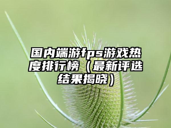 国内端游fps游戏热度排行榜（最新评选结果揭晓）