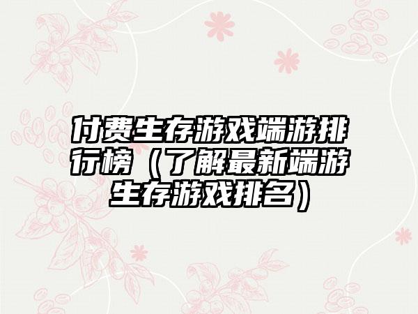付费生存游戏端游排行榜（了解最新端游生存游戏排名）