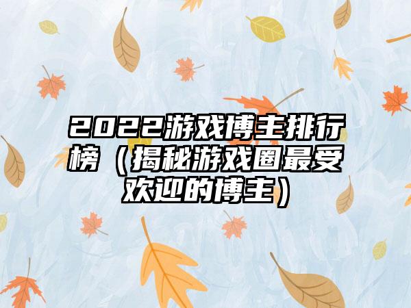 2022游戏博主排行榜（揭秘游戏圈最受欢迎的博主）