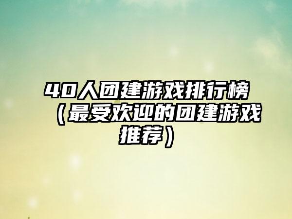 40人团建游戏排行榜（最受欢迎的团建游戏推荐）