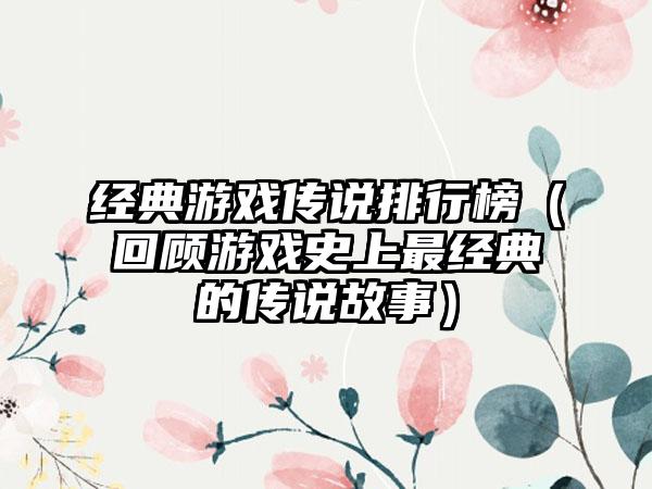 经典游戏传说排行榜（回顾游戏史上最经典的传说故事）