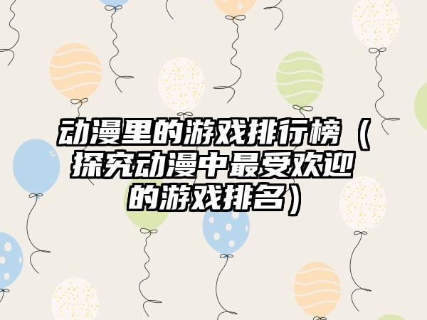 动漫里的游戏排行榜（探究动漫中最受欢迎的游戏排名）