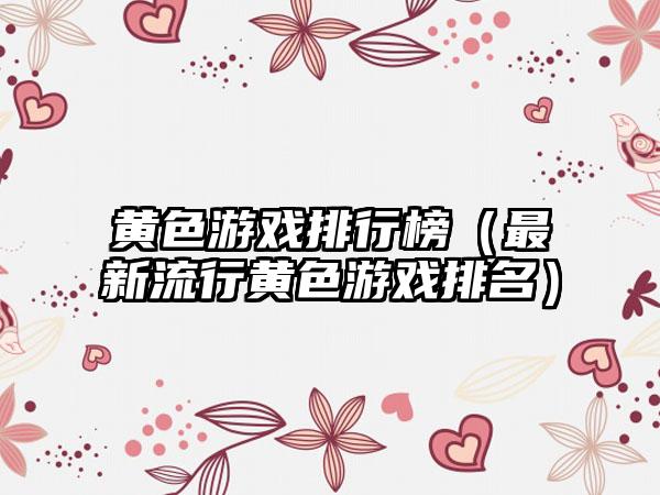 黄色游戏排行榜（最新流行黄色游戏排名）