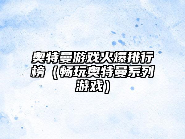 奥特曼游戏火爆排行榜（畅玩奥特曼系列游戏）