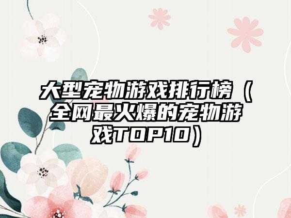 大型宠物游戏排行榜（全网最火爆的宠物游戏TOP10）