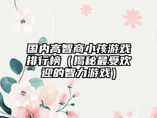 国内高智商小孩游戏排行榜（揭秘最受欢迎的智力游戏）