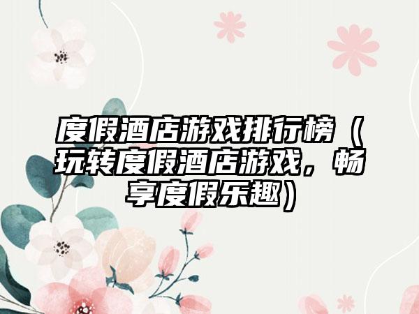 度假酒店游戏排行榜（玩转度假酒店游戏，畅享度假乐趣）
