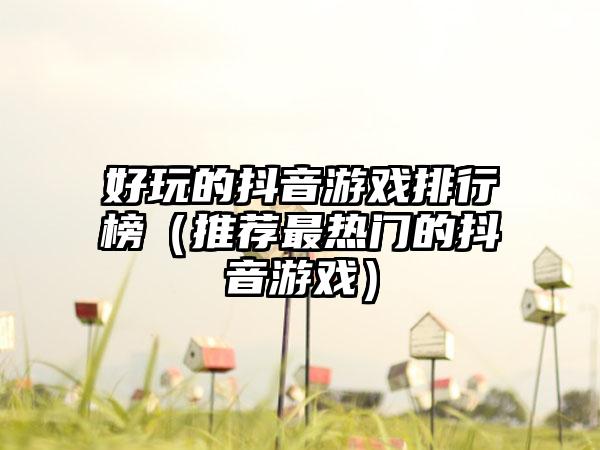 好玩的抖音游戏排行榜（推荐最热门的抖音游戏）