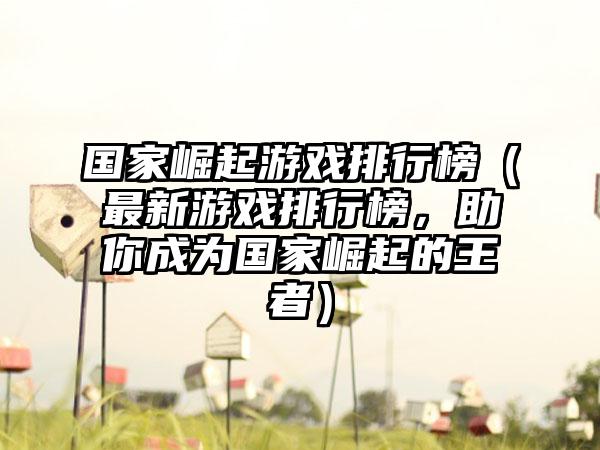 国家崛起游戏排行榜（最新游戏排行榜，助你成为国家崛起的王者）