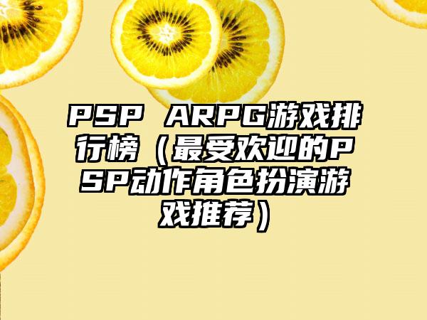 PSP ARPG游戏排行榜（最受欢迎的PSP动作角色扮演游戏推荐）