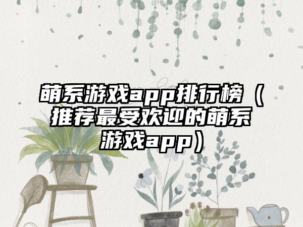 萌系游戏app排行榜（推荐最受欢迎的萌系游戏app）