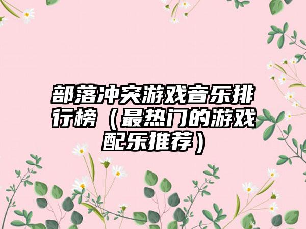 部落冲突游戏音乐排行榜（最热门的游戏配乐推荐）