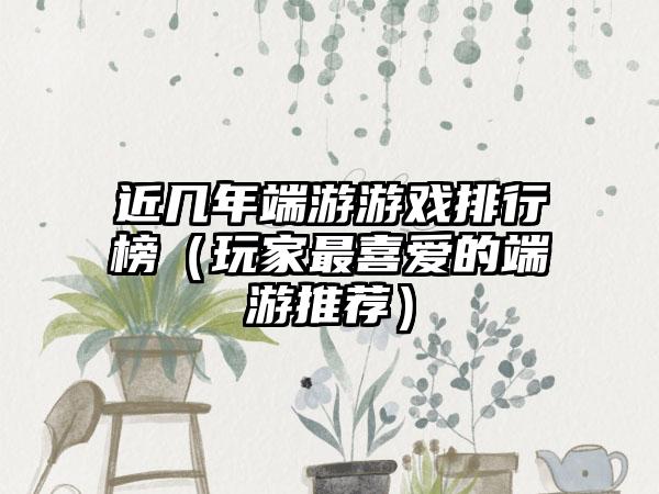 近几年端游游戏排行榜（玩家最喜爱的端游推荐）