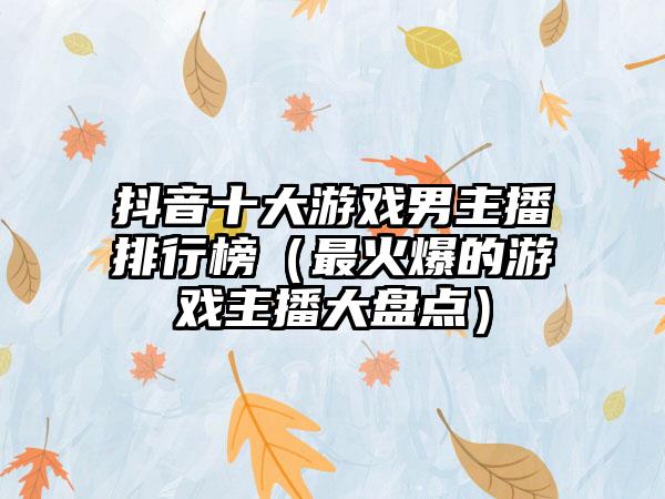 抖音十大游戏男主播排行榜（最火爆的游戏主播大盘点）