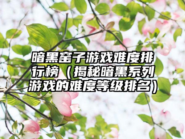 暗黑窑子游戏难度排行榜（揭秘暗黑系列游戏的难度等级排名）