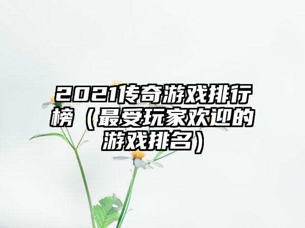 2021传奇游戏排行榜（最受玩家欢迎的游戏排名）
