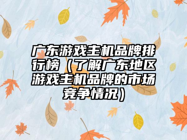 广东游戏主机品牌排行榜（了解广东地区游戏主机品牌的市场竞争情况）