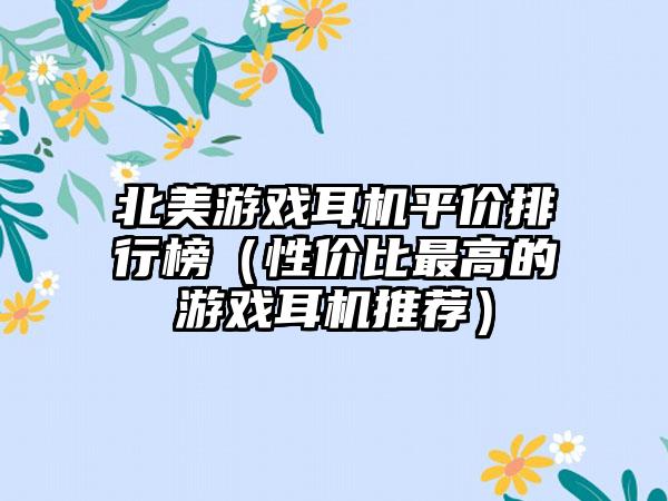 北美游戏耳机平价排行榜（性价比最高的游戏耳机推荐）