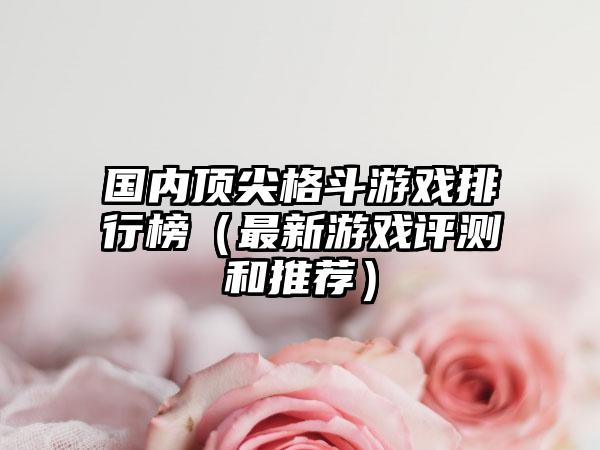 国内顶尖格斗游戏排行榜（最新游戏评测和推荐）