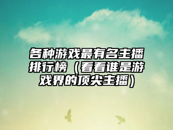 各种游戏最有名主播排行榜（看看谁是游戏界的顶尖主播）