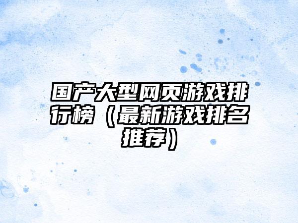 国产大型网页游戏排行榜（最新游戏排名推荐）