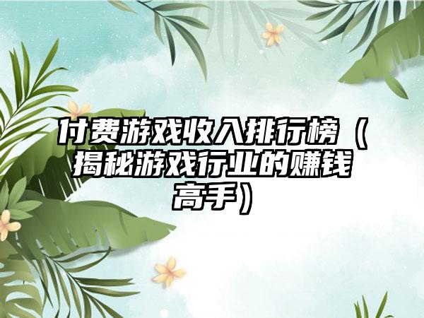 付费游戏收入排行榜（揭秘游戏行业的赚钱高手）