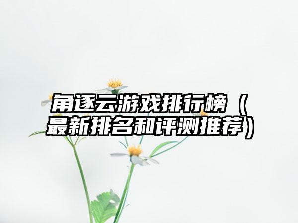 角逐云游戏排行榜（最新排名和评测推荐）