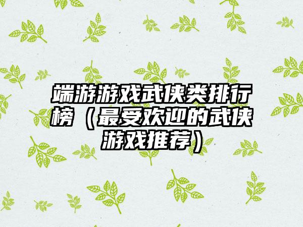 端游游戏武侠类排行榜（最受欢迎的武侠游戏推荐）